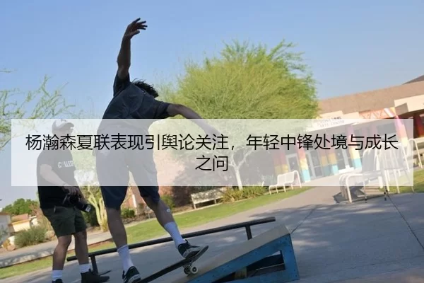 杨瀚森夏联表现引舆论关注，年轻中锋处境与成长之问 | kaiyun